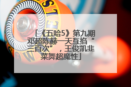 《五哈5》第九期邓超陈赫一天互掐“三百次”，王俊凯韭菜舞超魔性