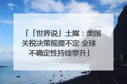 「世界说」土媒：美国关税决策摇摆不定 全球不确定性持续攀升