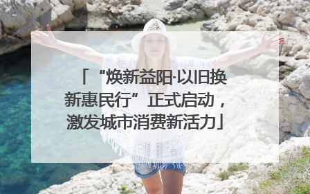“焕新益阳·以旧换新惠民行”正式启动，激发城市消费新活力