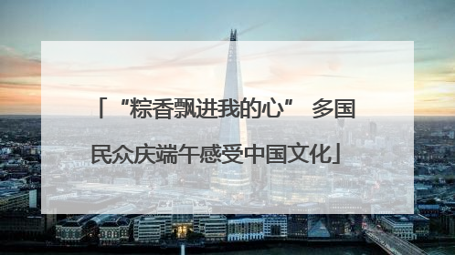 “粽香飘进我的心” 多国民众庆端午感受中国文化