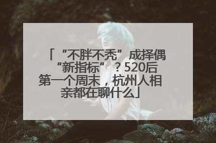 “不胖不秃”成择偶“新指标”？520后第一个周末，杭州人相亲都在聊什么