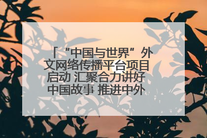 “中国与世界”外文网络传播平台项目启动 汇聚合力讲好中国故事 推进中外文明交流互鉴