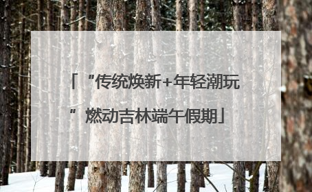 “传统焕新+年轻潮玩”燃动吉林端午假期