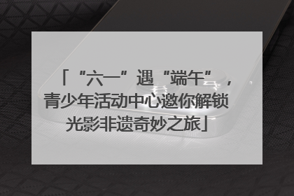 “六一”遇“端午”，青少年活动中心邀你解锁光影非遗奇妙之旅