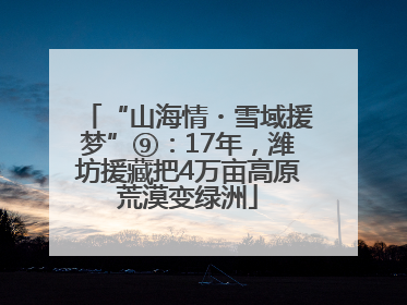 “山海情・雪域援梦”⑨：17年，潍坊援藏把4万亩高原荒漠变绿洲