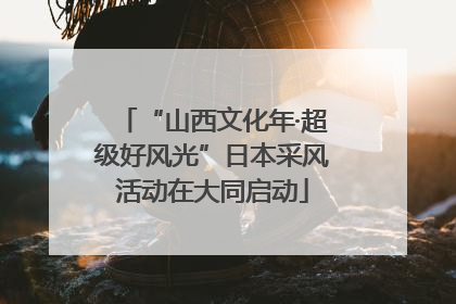 “山西文化年·超级好风光”日本采风活动在大同启动