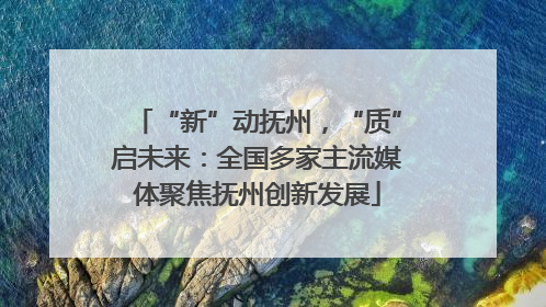 “新”动抚州，“质”启未来：全国多家主流媒体聚焦抚州创新发展
