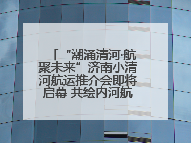 “潮涌清河·航聚未来”济南小清河航运推介会即将启幕 共绘内河航运发展新蓝图