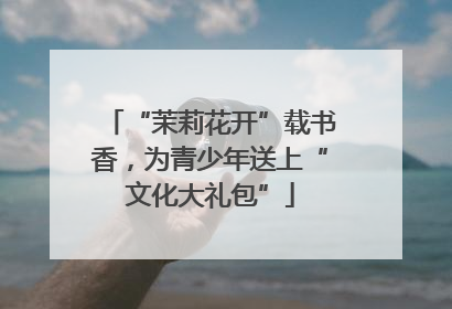 “茉莉花开”载书香，为青少年送上“文化大礼包”
