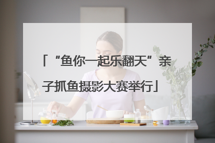 “鱼你一起乐翻天”亲子抓鱼摄影大赛举行