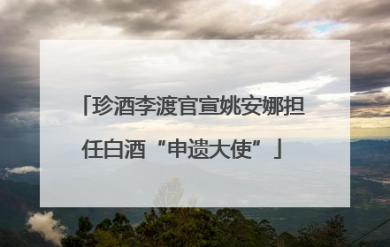 珍酒李渡官宣姚安娜担任白酒“申遗大使”