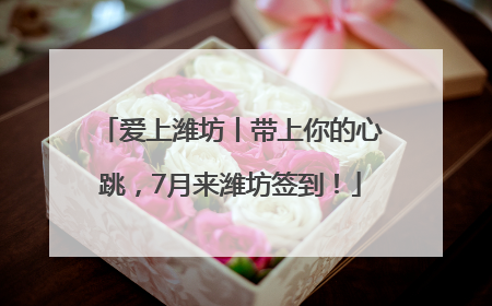爱上潍坊丨带上你的心跳，7月来潍坊签到！