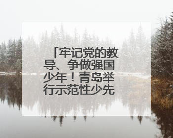牢记党的教导、争做强国少年！青岛举行示范性少先队入队仪式