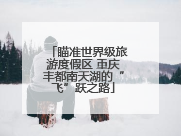 瞄准世界级旅游度假区 重庆丰都南天湖的“飞”跃之路