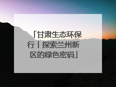 甘肃生态环保行丨探索兰州新区的绿色密码