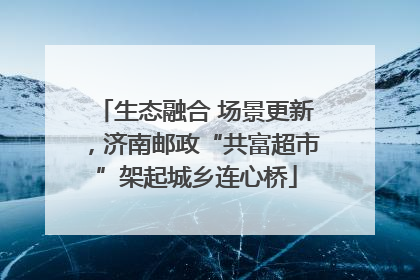 生态融合 场景更新，济南邮政“共富超市”架起城乡连心桥