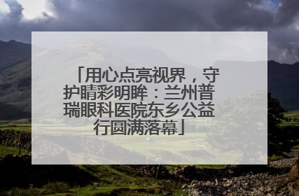 用心点亮视界，守护睛彩明眸：兰州普瑞眼科医院东乡公益行圆满落幕