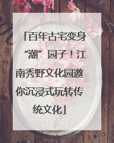 百年古宅变身“潮”园子！江南秀野文化园邀你沉浸式玩转传统文化