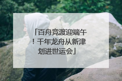百舟竞渡迎端午！千年龙舟从新津划进世运会