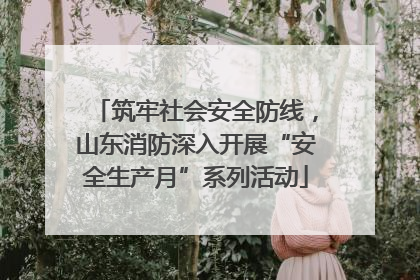筑牢社会安全防线，山东消防深入开展“安全生产月”系列活动