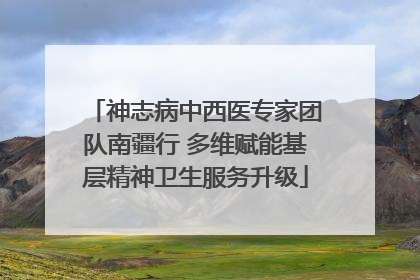 神志病中西医专家团队南疆行 多维赋能基层精神卫生服务升级