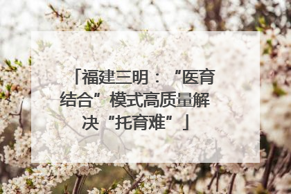福建三明：“医育结合”模式高质量解决“托育难”