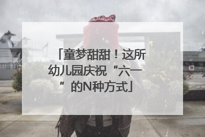 童梦甜甜！这所幼儿园庆祝“六一”的N种方式