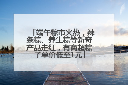 端午粽市火热，辣条粽、养生粽等新奇产品走红，有商超粽子单价低至1元
