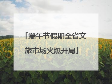 端午节假期全省文旅市场火爆开局