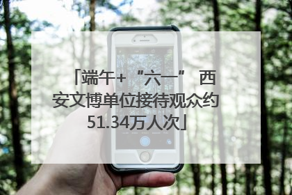 端午+“六一” 西安文博单位接待观众约51.34万人次