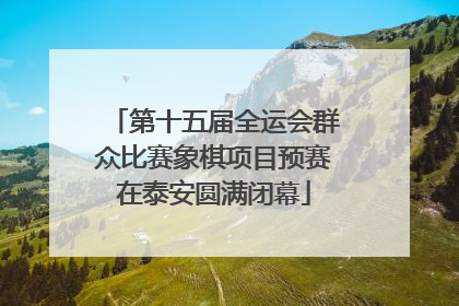 第十五届全运会群众比赛象棋项目预赛在泰安圆满闭幕