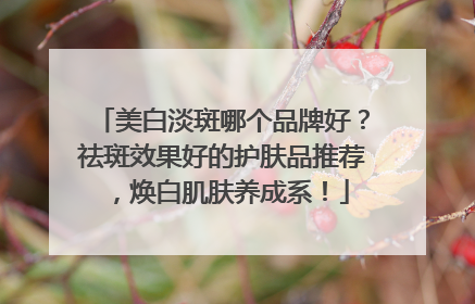 美白淡斑哪个品牌好？祛斑效果好的护肤品推荐，焕白肌肤养成系！