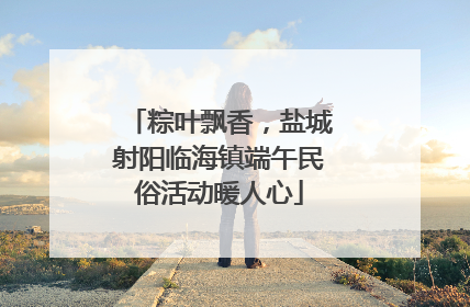 粽叶飘香，盐城射阳临海镇端午民俗活动暖人心