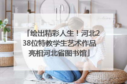 绘出精彩人生！河北238位特教学生艺术作品亮相河北省图书馆