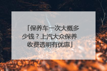 保养车一次大概多少钱？上汽大众保养收费透明有优惠