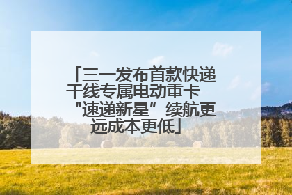 三一发布首款快递干线专属电动重卡 “速递新星”续航更远成本更低