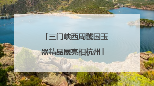三门峡西周虢国玉器精品展亮相杭州