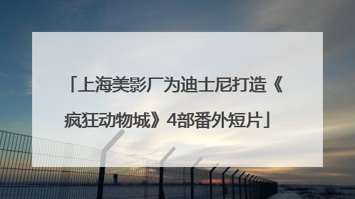 上海美影厂为迪士尼打造《疯狂动物城》4部番外短片