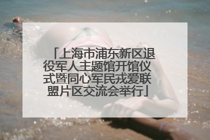 上海市浦东新区退役军人主题馆开馆仪式暨同心军民戎爱联盟片区交流会举行
