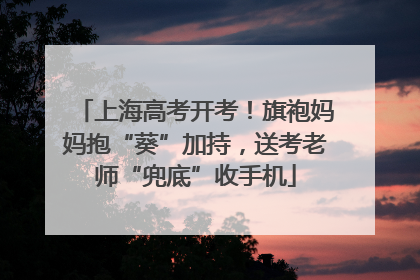 上海高考开考！旗袍妈妈抱“葵”加持，送考老师“兜底”收手机