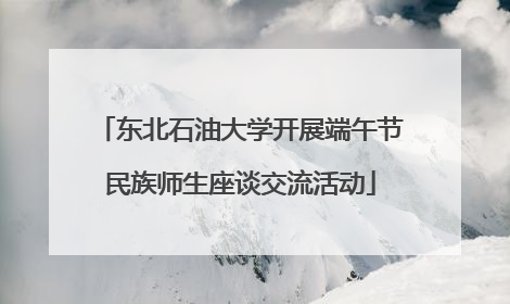 东北石油大学开展端午节民族师生座谈交流活动