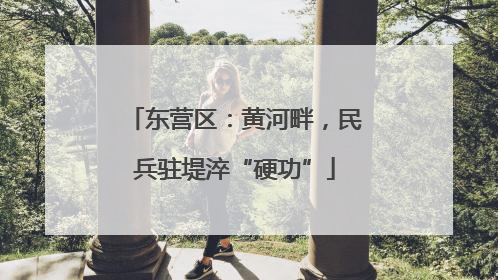 东营区：黄河畔，民兵驻堤淬“硬功”