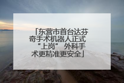 东营市首台达芬奇手术机器人正式“上岗” 外科手术更精准更安全