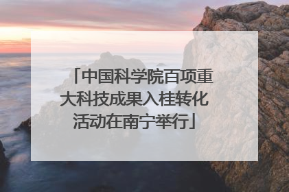 中国科学院百项重大科技成果入桂转化活动在南宁举行