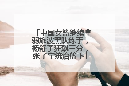 中国女篮继续拿弱旅波黑队练手，杨舒予狂飙三分，张子宇统治篮下