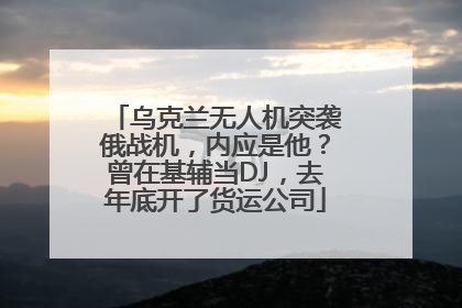 乌克兰无人机突袭俄战机，内应是他？曾在基辅当DJ，去年底开了货运公司