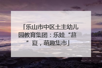 乐山市中区土主幼儿园教育集团：乐娃“葚”夏，萌趣集市