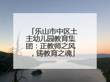 乐山市中区土主幼儿园教育集团：正教师之风，铸教育之魂