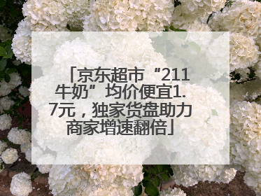 京东超市“211牛奶”均价便宜1.7元，独家货盘助力商家增速翻倍