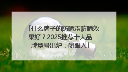 什么牌子的防晒霜防晒效果好？2025推荐十大品牌型号出炉，闭眼入